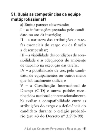 A Lei das Cotas em Perguntas e Respostas - 51
51. Quais as competências da equipe
multiprofissional?
a) Emitir parecer observando:
I – as informações prestadas pelo candi-
dato no ato da inscrição;
II – a natureza das atribuições e tare-
fas essenciais do cargo ou da função
a desempenhar;
III – a viabilidade das condições de aces-
sibilidade e as adequações do ambiente
de trabalho na execução das tarefas;
IV – a possibilidade de uso, pelo candi-
dato, de equipamentos ou outros meios
que habitualmente utilize; e
V – a Classificação Internacional de
Doença (CID) e outros padrões reco-
nhecidos nacional e internacionalmente.
b) avaliar a compatibilidade entre as
atribuições do cargo e a deficiência do
candidato durante o estágio probató-
rio (art. 43 do Decreto nº 3.298/99).
 