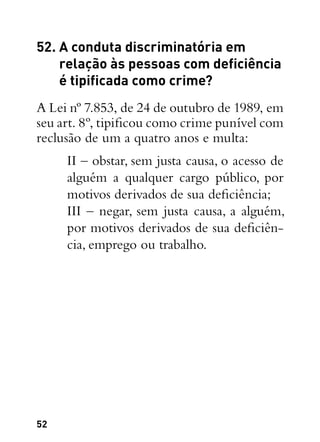 52
52. A conduta discriminatória em
relação às pessoas com deficiência
é tipificada como crime?
A Lei nº 7.853, de 24 de outubro de 1989, em
seu art. 8º, tipificou como crime punível com
reclusão de um a quatro anos e multa:
II – obstar, sem justa causa, o acesso de
alguém a qualquer cargo público, por
motivos derivados de sua deficiência;
III – negar, sem justa causa, a alguém,
por motivos derivados de sua deficiên-
cia, emprego ou trabalho.
 