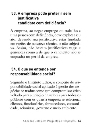 A Lei das Cotas em Perguntas e Respostas - 53
 53. A empresa pode preterir sem
justificativa
candidato com deficiência?
A empresa, ao negar emprego ou trabalho a
uma pessoa com deficiência, deve explicar seu
ato, devendo sua justificativa estar fundada
em razões de natureza técnica, e não subjeti-
va. Assim, não bastam justificativas vagas e
genéricas como a de que o candidato não se
enquadra no perfil da empresa.
 54. O que se entende por
responsabilidade social?
Segundo o Instituto Ethos, o conceito de res-
ponsabilidade social aplicado à gestão dos ne-
gócios se traduz como um compromisso ético
voltado para a criação de valores para todos os
públicos com os quais a empresa se relaciona:
clientes, funcionários, fornecedores, comuni-
dade, acionistas, governo e meio ambiente.
 