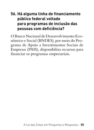 A Lei das Cotas em Perguntas e Respostas - 55
56. Há alguma linha de financiamento
público federal voltado
para programas de inclusão das
pessoas com deficiência?
O Banco Nacional de Desenvolvimento Eco-
nômico e Social (BNDES), por meio do Pro-
grama de Apoio a Investimentos Sociais de
Empresas (PAIS), disponibiliza recursos para
financiar os programas empresariais.
 