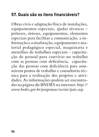 56
57. Quais são os itens financiáveis?
Obras civis e adaptação física de instalações,
equipamentos especiais, ajudas técnicas –
próteses, órteses, equipamentos, elementos
especiais para facilitar a comunicação, a in-
formação e a sinalização, equipamento e ma-
terial pedagógico especial, maquinaria e
utensílios de trabalhos especiais - capacita-
ção de pessoal para convívio no trabalho
com as pessoas com deficiência,  capacita-
ção das pessoas com deficiência para assu-
mirem postos de trabalho e consultoria téc-
nica para a realização dos projetos e ativi-
dades. As informações podem ser encontra-
das na página do BNDES na internet: http://
www.bndes.gov.br/programas/sociais/pais.asp.
 