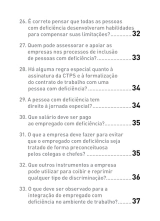 26. É correto pensar que todas as pessoas
com deficiência desenvolveram habilidades
para compensar suas limitações?...............32
27. Quem pode assessorar e apoiar as
empresas nos processos de inclusão
de pessoas com deficiência?........................33
28. Há alguma regra especial quanto à
assinatura da CTPS e à formalização
do contrato de trabalho com uma
pessoa com deficiência?..............................34
29. A pessoa com deficiência tem
direito à jornada especial?...........................34
30. Que salário deve ser pago
ao empregado com deficiência?..................35
31. O que a empresa deve fazer para evitar
que o empregado com deficiência seja
tratado de forma preconceituosa
pelos colegas e chefes?...............................35
32. Que outros instrumentos a empresa
pode utilizar para coibir e reprimir
qualquer tipo de discriminação?.................36
33. O que deve ser observado para a
integração do empregado com
deficiência no ambiente de trabalho?..........37
 