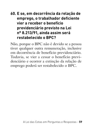 A Lei das Cotas em Perguntas e Respostas - 59
60. E se, em decorrência da relação de
emprego, o trabalhador deficiente
vier a receber o benefício
previdenciário previsto na Lei
n° 8.213/91, ainda assim será
restabelecido o BPC?
Não, porque o BPC não é devido se a pessoa
tiver qualquer outra remuneração, inclusive
em decorrência de benefício previdenciário.
Todavia, se vier a cessar o benefício previ-
denciário e ocorrer a extinção da relação de
emprego poderá ser restabelecido o BPC.
 