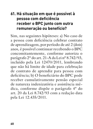 60
61. Há situação em que é possível à
pessoa com deficiência
receber o BPC junto com outra
remuneração ou benefício?
Sim, nas seguintes hipóteses: a) No caso de
a pessoa com deficiência celebrar contrato
de aprendizagem, por período de até 2 (dois)
anos, é possível continuar recebendo o BPC
concomitantemente, conforme autoriza o
parágrafo 2° do art. 21-A da Lei n° 8.742/93,
incluído pela Lei 12470/2011, lembrando
que não há limite de idade para celebração
de contrato de aprendiz para pessoa com
deficiência; b) O beneficiário do BPC pode
receber cumulativamente pensão especial
de natureza indenizatória e assistência mé-
dica, conforme dispõe o parágrafo 4º do
art. 20 da Lei 8.742/93 com a redação data
pela Lei 12.435/2011.
 