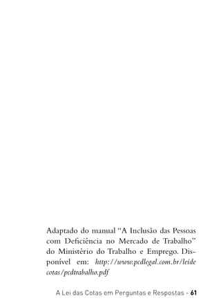 A Lei das Cotas em Perguntas e Respostas - 61
Adaptado do manual “A Inclusão das Pessoas
com Deficiência no Mercado de Trabalho” 
do Ministério do Trabalho e Emprego. Dis-
ponível em:  http://www.pcdlegal.com.br/leide
cotas/pcdtrabalho.pdf
 