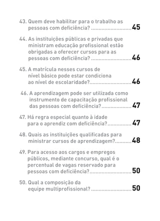 43. Quem deve habilitar para o trabalho as
pessoas com deficiência?............................45
44. As instituições públicas e privadas que
ministram educação profissional estão
obrigadas a oferecer cursos para as
pessoas com deficiência?............................46
45. A matrícula nesses cursos de
nível básico pode estar condiciona
ao nível de escolaridade?............................46
 46. A aprendizagem pode ser utilizada como
instrumento de capacitação profissional
das pessoas com deficiência?..................... 47
47. Há regra especial quanto à idade
para o aprendiz com deficiência?................. 47
48. Quais as instituições qualificadas para
ministrar cursos de aprendizagem?...........48
49. Para acesso aos cargos e empregos
públicos, mediante concurso, qual é o
percentual de vagas reservado para
pessoas com deficiência?.............................50
50. Qual a composição da
equipe multiprofissional?............................50
 