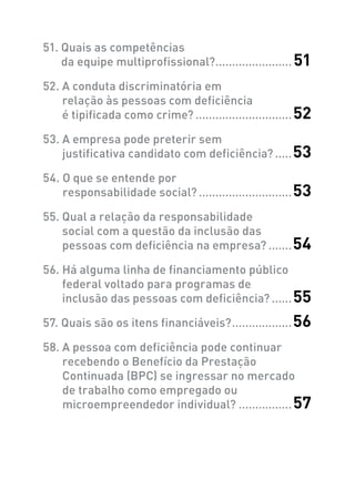 51. Quais as competências
da equipe multiprofissional?........................ 51
52. A conduta discriminatória em
relação às pessoas com deficiência
é tipificada como crime?..............................52
53. A empresa pode preterir sem
justificativa candidato com deficiência?......53
54. O que se entende por
responsabilidade social?.............................53
55. Qual a relação da responsabilidade
social com a questão da inclusão das
pessoas com deficiência na empresa?........54
56. Há alguma linha de financiamento público
federal voltado para programas de
inclusão das pessoas com deficiência?.......55
57. Quais são os itens financiáveis?...................56
58. A pessoa com deficiência pode continuar
recebendo o Benefício da Prestação
Continuada (BPC) se ingressar no mercado
de trabalho como empregado ou
microempreendedor individual?.................57
 
