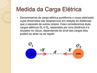 Medida da Carga Elétrica


Denominamos de carga elétrica puntiforme o corpo eletrizado
cujas dimensões são desprezíveis em relação às distâncias
que o separam de outros corpos. Caso consideremos duas
cargas elétricas Q1 e Q2, separadas por uma distância d e
situadas no vácuo, dependendo do sinal das cargas elas
podem se atrair ou se repelir.

 