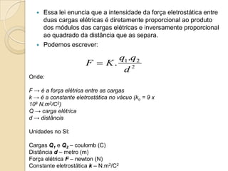 



Essa lei enuncia que a intensidade da força eletrostática entre
duas cargas elétricas é diretamente proporcional ao produto
dos módulos das cargas elétricas e inversamente proporcional
ao quadrado da distância que as separa.
Podemos escrever:

F

q1 .q2
K.
d2

Onde:
F → é a força elétrica entre as cargas
k → é a constante eletrostática no vácuo (ko = 9 x
109 N.m2/C2)
Q → carga elétrica
d → distância
Unidades no SI:
Cargas Q1 e Q2 – coulomb (C)
Distância d – metro (m)
Força elétrica F – newton (N)
Constante eletrostática k – N.m2/C2

 