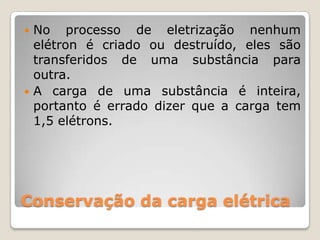  No processo de eletrização nenhum
  elétron é criado ou destruído, eles são
  transferidos de uma substância para
  outra.
 A carga de uma substância é inteira,
  portanto é errado dizer que a carga tem
  1,5 elétrons.




Conservação da carga elétrica
 