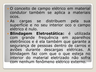  O conceito de campo elétrico em material
  condutor também se aplica a materiais
  ocos.
 As    cargas se distribuem pela sua
  superfície e no seu interior oco o campo
  elétrico é nulo.
 Blindagem Eletrostática: é utilizada
  com grande frequência em aparelhos
  eletrônicos e é ela também que garante a
  segurança de pessoas dentro de carros e
  aviões durante descargas elétricas. A
  blindagem faz com que o que esteja no
  interior do material eletrizado não sofra
  com nenhum fenômeno elétrico externo.
 
