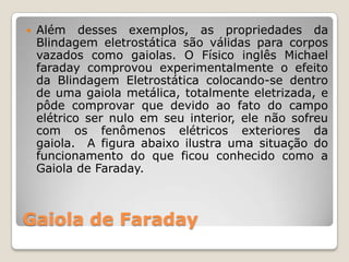    Além desses exemplos, as propriedades da
    Blindagem eletrostática são válidas para corpos
    vazados como gaiolas. O Físico inglês Michael
    faraday comprovou experimentalmente o efeito
    da Blindagem Eletrostática colocando-se dentro
    de uma gaiola metálica, totalmente eletrizada, e
    pôde comprovar que devido ao fato do campo
    elétrico ser nulo em seu interior, ele não sofreu
    com os fenômenos elétricos exteriores da
    gaiola. A figura abaixo ilustra uma situação do
    funcionamento do que ficou conhecido como a
    Gaiola de Faraday.



Gaiola de Faraday
 