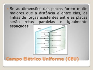    Se as dimensões das placas forem muito
    maiores que a distância d entre elas, as
    linhas de forças existentes entre as placas
    serão retas paralelas e igualmente
    espaçadas.




Campo Elétrico Uniforme (CEU)
 