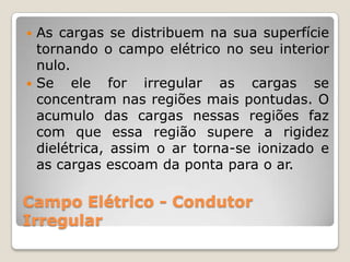  As cargas se distribuem na sua superfície
  tornando o campo elétrico no seu interior
  nulo.
 Se    ele for irregular as cargas se
  concentram nas regiões mais pontudas. O
  acumulo das cargas nessas regiões faz
  com que essa região supere a rigidez
  dielétrica, assim o ar torna-se ionizado e
  as cargas escoam da ponta para o ar.

Campo Elétrico - Condutor
Irregular
 
