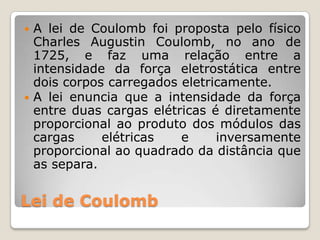  A lei de Coulomb foi proposta pelo físico
  Charles Augustin Coulomb, no ano de
  1725, e faz uma relação entre a
  intensidade da força eletrostática entre
  dois corpos carregados eletricamente.
 A lei enuncia que a intensidade da força
  entre duas cargas elétricas é diretamente
  proporcional ao produto dos módulos das
  cargas     elétricas   e     inversamente
  proporcional ao quadrado da distância que
  as separa.


Lei de Coulomb
 