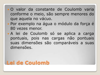  O valor da constante de Coulomb varia
  conforme o meio, são sempre menores do
  que aquela no vácuo.
 Por exemplo na água o módulo da força é
  80 vezes menor.
 A lei de Coulomb só se aplica a carga
  pontuais, pois nas cargas não pontuais
  suas dimensões são comparáveis a suas
  dimensões.



Lei de Coulomb
 