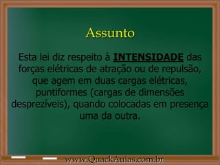 Assunto
 Esta lei diz respeito à INTENSIDADE das
 forças elétricas de atração ou de repulsão,
    que agem em duas cargas elétricas,
     puntiformes (cargas de dimensões
desprezíveis), quando colocadas em presença
                 uma da outra.



           www.QuackAulas.com.br
 