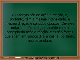 As forças são de ação e reação, e,
   portanto, têm a mesma intensidade, a
mesma direção e sentidos opostos. Deve-se
    notar também que, de acordo com o
 princípio da ação e reação, elas são forças
que agem em corpos diferentes, e, portanto,
               não se anulam.



           www.QuackAulas.com.br
 