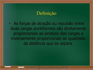 Definição

• As forças de atração ou repulsão entre
 duas cargas puntiformes são diretamente
   proporcionais ao produto das cargas e
 inversamente proporcionais ao quadrado
        da distância que as separa.




         www.QuackAulas.com.br
 