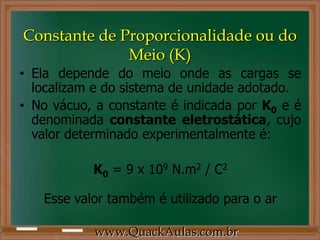 Constante de Proporcionalidade ou do
              Meio (K)
• Ela depende do meio onde as cargas se
  localizam e do sistema de unidade adotado.
• No vácuo, a constante é indicada por K0 e é
  denominada constante eletrostática, cujo
  valor determinado experimentalmente é:

           K0 = 9 x 109 N.m2 / C2

   Esse valor também é utilizado para o ar

           www.QuackAulas.com.br
 