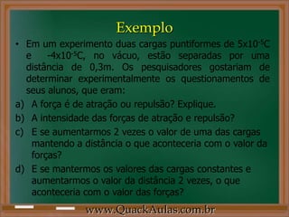 Exemplo
• Em um experimento duas cargas puntiformes de 5x10-5C
  e     -4x10-5C, no vácuo, estão separadas por uma
  distância de 0,3m. Os pesquisadores gostariam de
  determinar experimentalmente os questionamentos de
  seus alunos, que eram:
a) A força é de atração ou repulsão? Explique.
b) A intensidade das forças de atração e repulsão?
c) E se aumentarmos 2 vezes o valor de uma das cargas
    mantendo a distância o que aconteceria com o valor da
    forças?
d) E se mantermos os valores das cargas constantes e
    aumentarmos o valor da distância 2 vezes, o que
    aconteceria com o valor das forças?
               www.QuackAulas.com.br
 