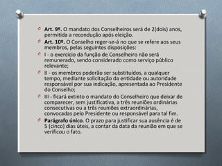 O Art. 9º. O mandato dos Conselheiros será de 2(dois) anos,
O
O
O

O

O

permitida a recondução após eleição.
Art. 10º. O Conselho reger-se-á no que se refere aos seus
membros, pelas seguintes disposições:
I - o exercício da função de Conselheiro não será
remunerado, sendo considerado como serviço público
relevante;
II - os membros poderão ser substituídos, a qualquer
tempo, mediante solicitação da entidade ou autoridade
responsável por sua indicação, apresentada ao Presidente
do Conselho;
III - ficará extinto o mandato do Conselheiro que deixar de
comparecer, sem justificativa, a três reuniões ordinárias
consecutivas ou a três reuniões extraordinárias,
convocadas pelo Presidente ou responsável para tal fim.
Parágrafo único. O prazo para justificar sua ausência é de
5 (cinco) dias úteis, a contar da data da reunião em que se
verificou o fato.

 