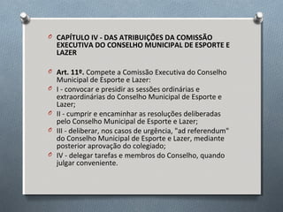 O CAPÍTULO IV - DAS ATRIBUIÇÕES DA COMISSÃO

EXECUTIVA DO CONSELHO MUNICIPAL DE ESPORTE E
LAZER

O Art. 11º. Compete a Comissão Executiva do Conselho
O
O
O
O

Municipal de Esporte e Lazer:
I - convocar e presidir as sessões ordinárias e
extraordinárias do Conselho Municipal de Esporte e
Lazer;
II - cumprir e encaminhar as resoluções deliberadas
pelo Conselho Municipal de Esporte e Lazer;
III - deliberar, nos casos de urgência, "ad referendum"
do Conselho Municipal de Esporte e Lazer, mediante
posterior aprovação do colegiado;
IV - delegar tarefas e membros do Conselho, quando
julgar conveniente.

 