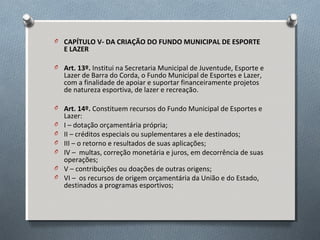 O CAPÍTULO V- DA CRIAÇÃO DO FUNDO MUNICIPAL DE ESPORTE

E LAZER

O Art. 13º. Institui na Secretaria Municipal de Juventude, Esporte e

Lazer de Barra do Corda, o Fundo Municipal de Esportes e Lazer,
com a finalidade de apoiar e suportar financeiramente projetos
de natureza esportiva, de lazer e recreação.

O Art. 14º. Constituem recursos do Fundo Municipal de Esportes e
O
O
O
O
O
O

Lazer:
I – dotação orçamentária própria;
II – créditos especiais ou suplementares a ele destinados;
III – o retorno e resultados de suas aplicações;
IV – multas, correção monetária e juros, em decorrência de suas
operações;
V – contribuições ou doações de outras origens;
VI – os recursos de origem orçamentária da União e do Estado,
destinados a programas esportivos;

 