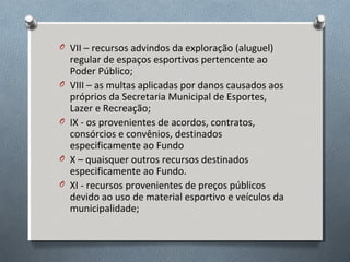O VII – recursos advindos da exploração (aluguel)

O

O

O
O

regular de espaços esportivos pertencente ao
Poder Público;
VIII – as multas aplicadas por danos causados aos
próprios da Secretaria Municipal de Esportes,
Lazer e Recreação;
IX - os provenientes de acordos, contratos,
consórcios e convênios, destinados
especificamente ao Fundo
X – quaisquer outros recursos destinados
especificamente ao Fundo.
XI - recursos provenientes de preços públicos
devido ao uso de material esportivo e veículos da
municipalidade;

 