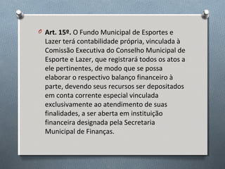 O Art. 15º. O Fundo Municipal de Esportes e

Lazer terá contabilidade própria, vinculada à
Comissão Executiva do Conselho Municipal de
Esporte e Lazer, que registrará todos os atos a
ele pertinentes, de modo que se possa
elaborar o respectivo balanço financeiro à
parte, devendo seus recursos ser depositados
em conta corrente especial vinculada
exclusivamente ao atendimento de suas
finalidades, a ser aberta em instituição
financeira designada pela Secretaria
Municipal de Finanças.

 