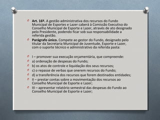 O Art. 16º. A gestão administrativa dos recursos do Fundo

Municipal de Esportes e Lazer caberá à Comissão Executiva do
Conselho Municipal de Esporte e Lazer, através de ato designado
pelo Presidente, podendo ficar sob sua responsabilidade a
referida gestão.
O Parágrafo único. Compete ao gestor do Fundo, designado pelo
titular da Secretaria Municipal de Juventude, Esporte e Lazer,
com o suporte técnico e administrativo da referida pasta:
I – promover sua execução orçamentária, que compreende:
a) ordenação de despesas do Fundo;
b) os atos de controle e liquidação dos seus recursos;
c) o repasse de verbas que onerem recursos do Fundo;
d) a transferência dos recursos que forem destinados entidades;
II – prestar contas sobre a movimentação dos recursos ao
Conselho Municipal de Esporte e Lazer;
O III – apresentar relatório semestral das despesas do Fundo ao
Conselho Municipal de Esporte e Lazer;
O
O
O
O
O
O

 