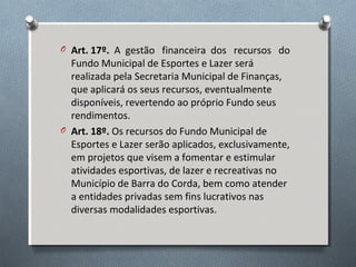 O Art. 17º. A gestão financeira dos recursos do

Fundo Municipal de Esportes e Lazer será
realizada pela Secretaria Municipal de Finanças,
que aplicará os seus recursos, eventualmente
disponíveis, revertendo ao próprio Fundo seus
rendimentos.
O Art. 18º. Os recursos do Fundo Municipal de
Esportes e Lazer serão aplicados, exclusivamente,
em projetos que visem a fomentar e estimular
atividades esportivas, de lazer e recreativas no
Município de Barra do Corda, bem como atender
a entidades privadas sem fins lucrativos nas
diversas modalidades esportivas.

 
