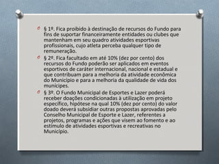O § 1º. Fica proibido à destinação de recursos do Fundo para

fins de suportar financeiramente entidades ou clubes que
mantenham em seu quadro atividades esportivas
profissionais, cujo atleta perceba qualquer tipo de
remuneração.
O § 2º. Fica facultado em até 10% (dez por cento) dos
recursos do Fundo poderão ser aplicados em eventos
esportivos de caráter internacional, nacional e estadual e
que contribuam para a melhoria da atividade econômica
do Município e para a melhoria da qualidade de vida dos
munícipes.
O § 3º. O Fundo Municipal de Esportes e Lazer poderá
receber doações condicionadas à utilização em projeto
específico, hipótese na qual 10% (dez por cento) do valor
doado deverá subsidiar outras propostas aprovadas pelo
Conselho Municipal de Esporte e Lazer, referentes a
projetos, programas e ações que visem ao fomento e ao
estímulo de atividades esportivas e recreativas no
Município.

 