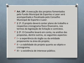 O Art. 19º. A execução dos projetos fomentados

O

O
O
O
O

pelo Fundo Municipal de Esportes e Lazer será
acompanhada e fiscalizada pelo Conselho
Municipal de Esporte e Lazer.
§ 1º. O projeto deverá conter plano de trabalho e
respectivo cronograma físico-financeiro, nos
termos da legislação de licitação e contratos.
§ 2º. O Conselho levará em conta, na análise das
propostas, dentre outros, os seguintes aspectos:
I – a experiência do órgão ou da entidade
proponente na área do projeto;
II – a viabilidade do projeto quanto ao objeto e
cronograma;
III – a existência de interesse público;

 