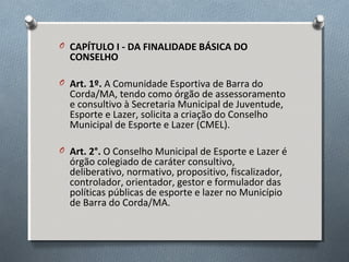 O CAPÍTULO I - DA FINALIDADE BÁSICA DO

CONSELHO

O Art. 1º. A Comunidade Esportiva de Barra do

Corda/MA, tendo como órgão de assessoramento
e consultivo à Secretaria Municipal de Juventude,
Esporte e Lazer, solicita a criação do Conselho
Municipal de Esporte e Lazer (CMEL).

O Art. 2°. O Conselho Municipal de Esporte e Lazer é

órgão colegiado de caráter consultivo,
deliberativo, normativo, propositivo, fiscalizador,
controlador, orientador, gestor e formulador das
políticas públicas de esporte e lazer no Município
de Barra do Corda/MA.

 