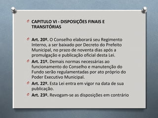 O CAPITULO VI - DISPOSIÇÕES FINAIS E

TRANSITÓRIAS

O Art. 20º. O Conselho elaborará seu Regimento

Interno, a ser baixado por Decreto do Prefeito
Municipal, no prazo de noventa dias após a
promulgação e publicação oficial desta Lei.
O Art. 21º. Demais normas necessárias ao
funcionamento do Conselho e manutenção do
Fundo serão regulamentadas por ato próprio do
Poder Executivo Municipal.
O Art. 22º. Esta Lei entra em vigor na data de sua
publicação.
O Art. 23º. Revogam-se as disposições em contrário

 
