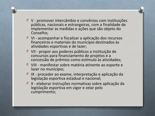 O V - promover intercâmbio e convênios com instituições

O
O
O
O
O

públicas, nacionais e estrangeiras, com a finalidade de
implementar as medidas e ações que são objeto do
Conselho;
VI - acompanhar e fiscalizar a aplicação dos recursos
financeiros e materiais do município destinados às
atividades esportivas e de lazer;
VII - propor aos poderes públicos a instituição de
concursos para financiamento de projetos e a
concessão de prêmios como estímulo às atividades;
VIII - manifestar sobre matéria atinente ao esporte e
lazer no município;
IX - proceder ao exame, interpretação e aplicação da
legislação esportiva estadual e nacional;
X - elaborar instruções normativas sobre aplicação da
legislação esportiva em vigor e zelar pelo
cumprimento;

 