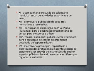 O XI - acompanhar a execução do calendário
O
O
O
O

municipal anual de atividades esportivas e de
lazer;
XII - promover a publicação de seus atos
normativos e resolutivos;
XIII - participar na elaboração do PPA (Plano
Plurianual) para a destinação orçamentária de
verbas para o esporte e o lazer;
XIV - realizar audiências públicas semestralmente
para a prestação de contas do orçamento
destinado ao esporte e lazer;
XV - incentivar a promoção, capacitação e
qualificação dos profissionais e agentes sociais de
esporte e lazer através de instituições de ensino
superior públicas, levando em conta as diferenças
regionais e culturais.

 