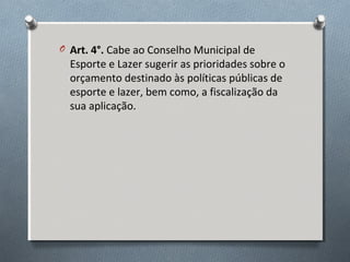O Art. 4°. Cabe ao Conselho Municipal de

Esporte e Lazer sugerir as prioridades sobre o
orçamento destinado às políticas públicas de
esporte e lazer, bem como, a fiscalização da
sua aplicação.

 