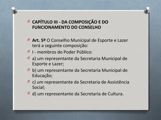 O CAPÍTULO III - DA COMPOSIÇÃO E DO

FUNCIONAMENTO DO CONSELHO

O Art. 5º O Conselho Municipal de Esporte e Lazer
O
O
O
O
O

terá a seguinte composição:
I - membros do Poder Público:
a) um representante da Secretaria Municipal de
Esporte e Lazer;
b) um representante da Secretaria Municipal de
Educação;
c) um representante da Secretaria de Assistência
Social;
d) um representante da Secretaria de Cultura.

 