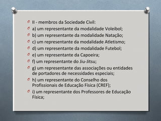 O II - membros da Sociedade Civil:
O a) um representante da modalidade Voleibol;
O b) um representante da modalidade Natação;
O c) um representante da modalidade Atletismo;
O d) um representante da modalidade Futebol;
O e) um representante da Capoeira;
O f) um representante do Jiu-Jitsu;
O g) um representante das associações ou entidades

de portadores de necessidades especiais;
O h) um representante do Conselho dos
Profissionais de Educação Física (CREF);
O i) um representante dos Professores de Educação
Física;

 