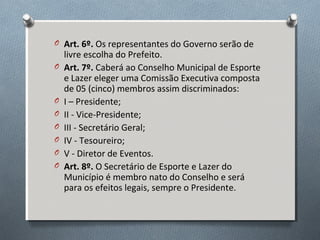 O Art. 6º. Os representantes do Governo serão de
O

O
O
O
O
O
O

livre escolha do Prefeito.
Art. 7º. Caberá ao Conselho Municipal de Esporte
e Lazer eleger uma Comissão Executiva composta
de 05 (cinco) membros assim discriminados:
I – Presidente;
II - Vice-Presidente;
III - Secretário Geral;
IV - Tesoureiro;
V - Diretor de Eventos.
Art. 8º. O Secretário de Esporte e Lazer do
Município é membro nato do Conselho e será
para os efeitos legais, sempre o Presidente.

 