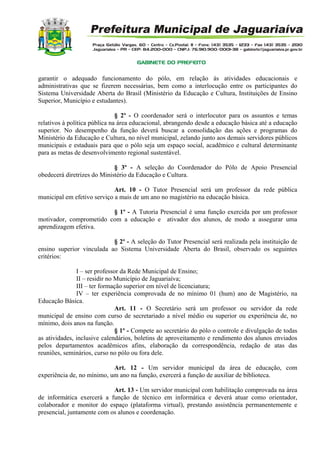 garantir o adequado funcionamento do pólo, em relação às atividades educacionais e
administrativas que se fizerem necessárias, bem como a interlocução entre os participantes do
Sistema Universidade Aberta do Brasil (Ministério da Educação e Cultura, Instituições de Ensino
Superior, Município e estudantes).
§ 2º - O coordenador será o interlocutor para os assuntos e temas
relativos à política pública na área educacional, abrangendo desde a educação básica até a educação
superior. No desempenho da função deverá buscar a consolidação das ações e programas do
Ministério da Educação e Cultura, no nível municipal, zelando junto aos demais servidores públicos
municipais e estaduais para que o pólo seja um espaço social, acadêmico e cultural determinante
para as metas de desenvolvimento regional sustentável.
§ 3º - A seleção do Coordenador do Pólo de Apoio Presencial
obedecerá diretrizes do Ministério da Educação e Cultura.
Art. 10 - O Tutor Presencial será um professor da rede pública
municipal em efetivo serviço a mais de um ano no magistério na educação básica.
§ 1º - A Tutoria Presencial é uma função exercida por um professor
motivador, comprometido com a educação e ativador dos alunos, de modo a assegurar uma
aprendizagem efetiva.
§ 2º - A seleção do Tutor Presencial será realizada pela instituição de
ensino superior vinculada ao Sistema Universidade Aberta do Brasil, observado os seguintes
critérios:
I – ser professor da Rede Municipal de Ensino;
II – residir no Município de Jaguariaíva;
III – ter formação superior em nível de licenciatura;
IV – ter experiência comprovada de no mínimo 01 (hum) ano de Magistério, na
Educação Básica.
Art. 11 - O Secretário será um professor ou servidor da rede
municipal de ensino com curso de secretariado a nível médio ou superior ou experiência de, no
mínimo, dois anos na função.
§ 1º - Compete ao secretário do pólo o controle e divulgação de todas
as atividades, inclusive calendários, boletins de aproveitamento e rendimento dos alunos enviados
pelos departamentos acadêmicos afins, elaboração da correspondência, redação de atas das
reuniões, seminários, curso no pólo ou fora dele.
Art. 12 - Um servidor municipal da área de educação, com
experiência de, no mínimo, um ano na função, exercerá a função de auxiliar de biblioteca.
Art. 13 - Um servidor municipal com habilitação comprovada na área
de informática exercerá a função de técnico em informática e deverá atuar como orientador,
colaborador e monitor do espaço (plataforma virtual), prestando assistência permanentemente e
presencial, juntamente com os alunos e coordenação.
 