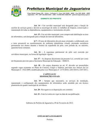 Art. 14 - Um servidor municipal será designado para a função de
auxiliar de serviços gerais e deverá se encarregar de todos os trabalhos de limpeza, conservação e
manutenção de todas as dependências, equipamentos e instrumentos do pólo.
Art. 15 - Um servidor municipal, com comprovada habilitação na área
de informática, será designado para a função de tutor de laboratório.
§ 1º - O tutor de laboratório deverá atuar orientado e colaborando com
o tutor presencial no monitoramento do ambiente (plataforma virtual), prestando assistência
permanente aos alunos durante o horário de expediente do pólo, com jornada de, no máximo,
quarenta horas semanais.
Art. 16 - A segurança patrimonial do pólo será exercida por
servidores municipais, na forma da legislação vigente..
Art. 17 – As despesas decorrentes da presente Lei, correrão por conta
do Orçamento previsto para a Secretaria Municipal de Educação – SMECE.
Art. 18 – Os cargos dispostos no art. 8º, deverão ser preenchidos
segundo vagas existentes no Plano de Carreira, Cargos e Salários, previstos nos Anexos da Lei
Municipal nº. 1922/2009, modificada pelas Leis Municipais nº. 2175/2010; 2283/2010 e 2347/2011;
CAPÍTULO IV
DISPOSIÇÕES FINAIS
Art. 19 - Sempre que necessário, os serviços de instalação,
manutenção e configuração dos equipamentos de informática serão atendido por um técnico
plantonista do quadro municipal de servidores.
Art. 20 - Revogam-se as disposições em contrário.
Art. 21 - Esta Lei entra em vigor na data de sua publicação.
Gabinete do Prefeito de Jaguariaíva, 09 de Fevereiro de 2012.
OTÉLIO RENATO BARONI
Prefeito
 