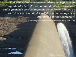 “Todos têm direito ao meio ambiente ecologicamente
equilibrado, bem de uso comum do povo e essencial à
sadia qualidade de vida, impondo-se ao Poder Público e à
coletividade o dever de defendê-lo e preservá-lo para as
presentes e futuras gerações”.
(Constituição da República Federativa do Brasil – art. 225)
PCH Quebra-Queixo
 
