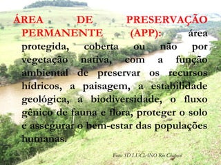 ÁREA DE PRESERVAÇÃO
PERMANENTE (APP): área
protegida, coberta ou não por
vegetação nativa, com a função
ambiental de preservar os recursos
hídricos, a paisagem, a estabilidade
geológica, a biodiversidade, o fluxo
gênico de fauna e flora, proteger o solo
e assegurar o bem-estar das populações
humanas.
Foto: SD LUCIANO Rio Chapecó
 