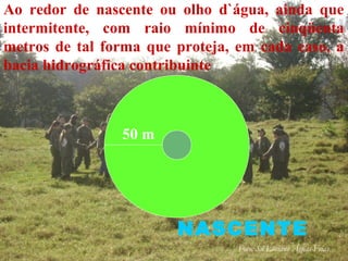 NASCENTE
Ao redor de nascente ou olho d`água, ainda que
intermitente, com raio mínimo de cinqüenta
metros de tal forma que proteja, em cada caso, a
bacia hidrográfica contribuinte
50 m
Foto: Sd Luciano Águas Frias
 
