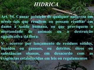 HIDRICA
Art. 54. Causar poluição de qualquer natureza em
níveis tais que resultem ou possam resultar em
danos à saúde humana, ou que provoquem a
mortandade de animais ou a destruição
significativa da flora:
V - ocorrer por lançamento de resíduos sólidos,
líquidos ou gasosos, ou detritos, óleos ou
substâncias oleosas, em desacordo com as
exigências estabelecidas em leis ou regulamentos
 