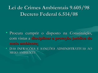 Lei de Crimes Ambientais 9.605/98Lei de Crimes Ambientais 9.605/98
Decreto Federal 6.514/08Decreto Federal 6.514/08
• Procura cumprir o disposto na Constituição,Procura cumprir o disposto na Constituição,
com vistas acom vistas a disciplinar a proteção jurídica dodisciplinar a proteção jurídica do
meio ambiente;meio ambiente;
• DAS INFRAÇÕES E SANÇÕES ADMINISTRATIVAS AODAS INFRAÇÕES E SANÇÕES ADMINISTRATIVAS AO
MEIO AMBIENTE MEIO AMBIENTE 
 