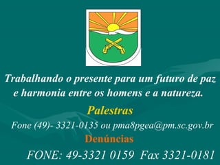Trabalhando o presente para um futuro de paz
e harmonia entre os homens e a natureza.
FONE: 49-3321 0159 Fax 3321-0181
Palestras
Fone (49)- 3321-0135 ou pma8pgea@pm.sc.gov.br
Denúncias
 